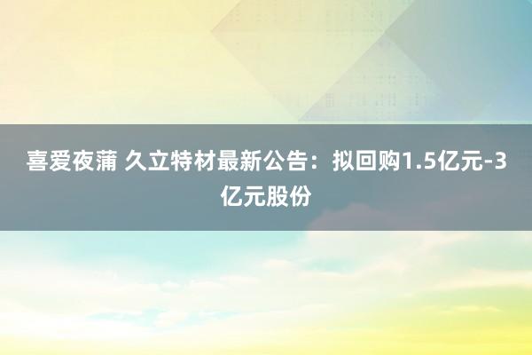 喜爱夜蒲 久立特材最新公告：拟回购1.5亿元-3亿元股份