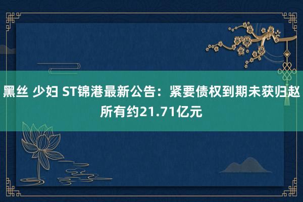 黑丝 少妇 ST锦港最新公告：紧要债权到期未获归赵所有约21.71亿元