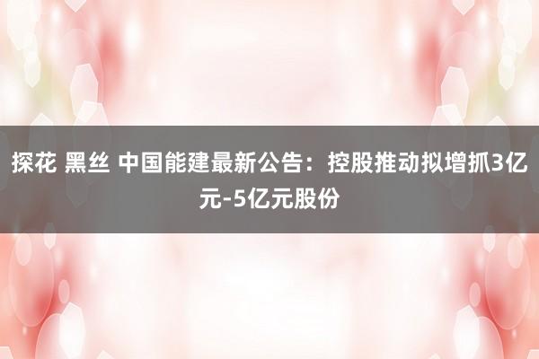 探花 黑丝 中国能建最新公告：控股推动拟增抓3亿元-5亿元股份