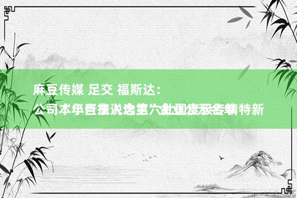 麻豆传媒 足交 福斯达：
公司本年告捷入选第六批国度级专精特新“小巨东说念主”企业公示名单