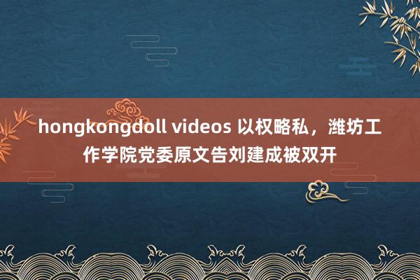 hongkongdoll videos 以权略私，潍坊工作学院党委原文告刘建成被双开