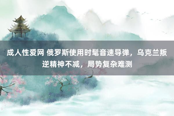 成人性爱网 俄罗斯使用时髦音速导弹，乌克兰叛逆精神不减，局势复杂难测