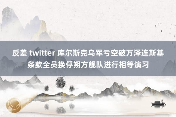 反差 twitter 库尔斯克乌军亏空破万泽连斯基条款全员换俘朔方舰队进行相等演习