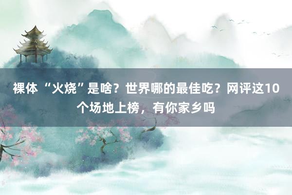 裸体 “火烧”是啥？世界哪的最佳吃？网评这10个场地上榜，有你家乡吗