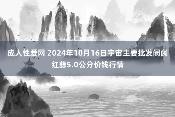 成人性爱网 2024年10月16日宇宙主要批发阛阓红蒜5.0公分价钱行情