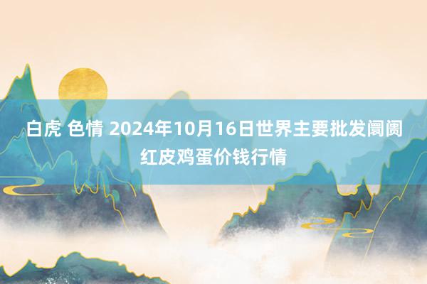 白虎 色情 2024年10月16日世界主要批发阛阓红皮鸡蛋价钱行情