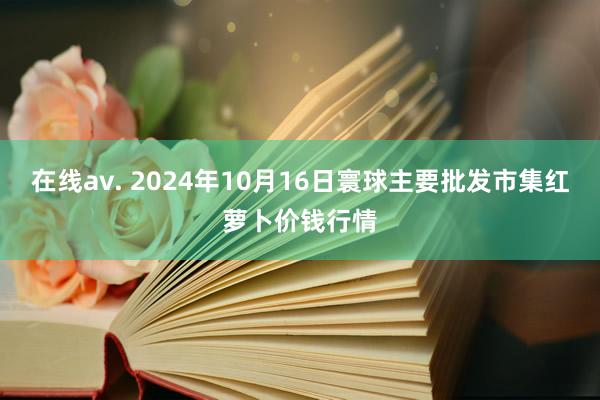 在线av. 2024年10月16日寰球主要批发市集红萝卜价钱行情