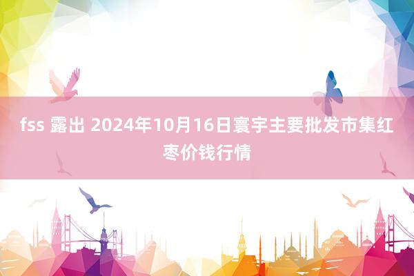 fss 露出 2024年10月16日寰宇主要批发市集红枣价钱行情