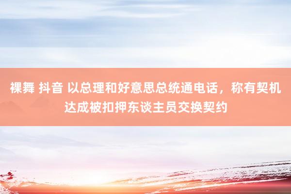 裸舞 抖音 以总理和好意思总统通电话，称有契机达成被扣押东谈主员交换契约