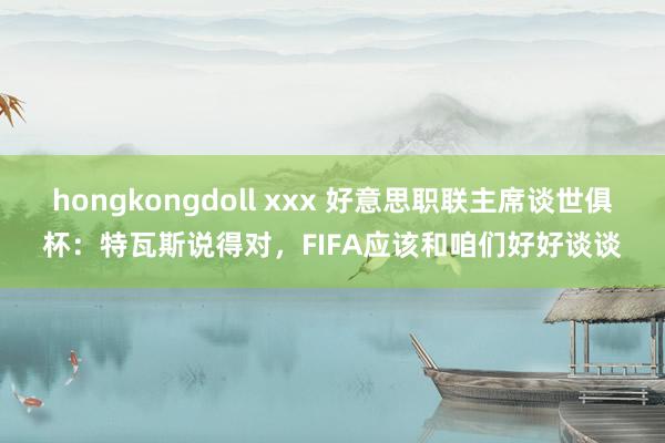 hongkongdoll xxx 好意思职联主席谈世俱杯：特瓦斯说得对，FIFA应该和咱们好好谈谈