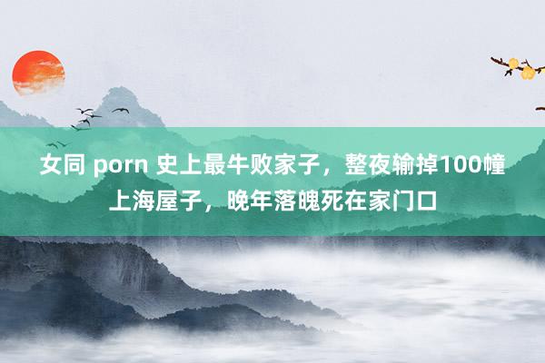 女同 porn 史上最牛败家子，整夜输掉100幢上海屋子，晚年落魄死在家门口