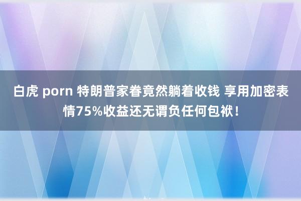 白虎 porn 特朗普家眷竟然躺着收钱 享用加密表情75%收益还无谓负任何包袱！