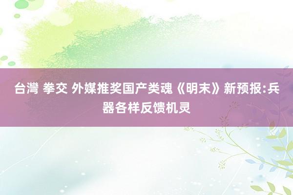 台灣 拳交 外媒推奖国产类魂《明末》新预报:兵器各样反馈机灵