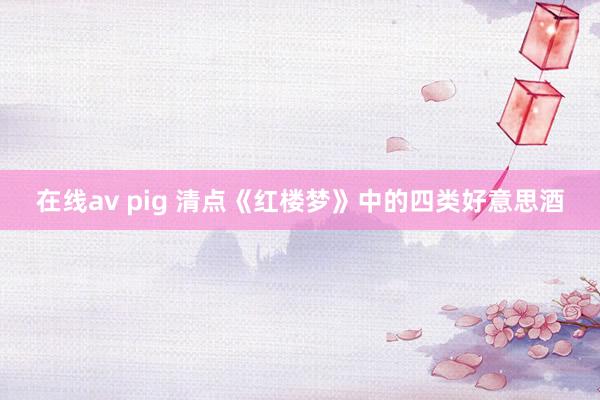 在线av pig 清点《红楼梦》中的四类好意思酒