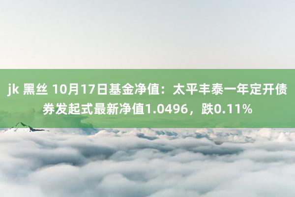 jk 黑丝 10月17日基金净值：太平丰泰一年定开债券发起式最新净值1.0496，跌0.11%