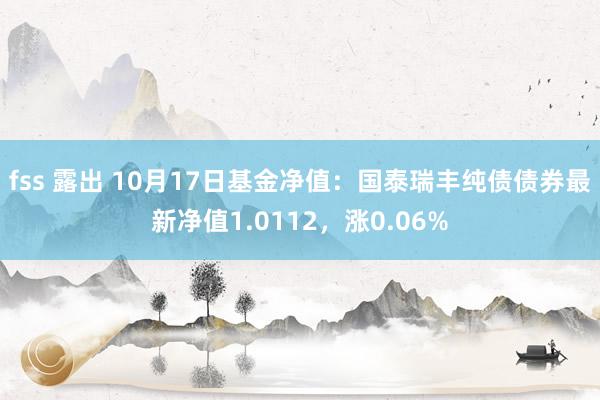 fss 露出 10月17日基金净值：国泰瑞丰纯债债券最新净值1.0112，涨0.06%