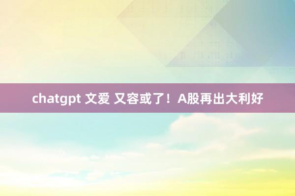 chatgpt 文爱 又容或了！A股再出大利好