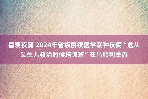 喜爱夜蒲 2024年省级赓续医学栽种技俩“危从头生儿救治时候培训班”在昌顺利举办