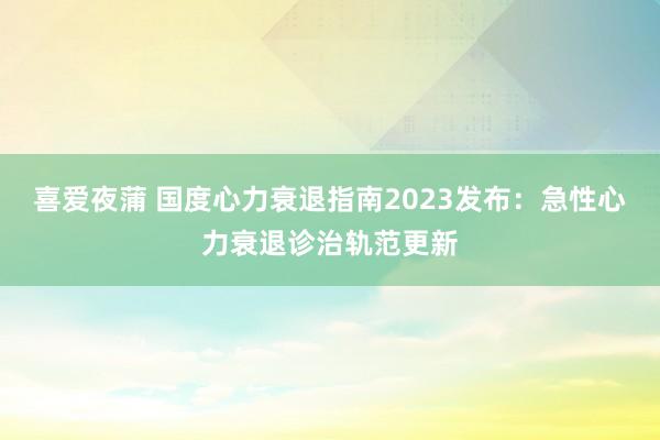 喜爱夜蒲 国度心力衰退指南2023发布：急性心力衰退诊治轨范更新