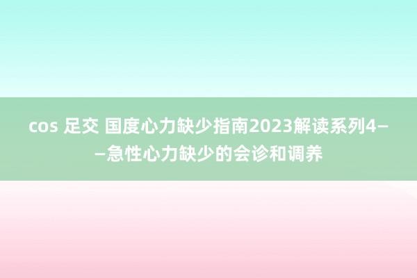 cos 足交 国度心力缺少指南2023解读系列4——急性心力缺少的会诊和调养