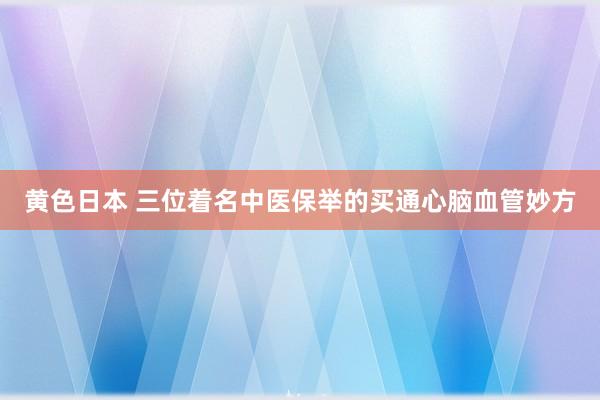 黄色日本 三位着名中医保举的买通心脑血管妙方