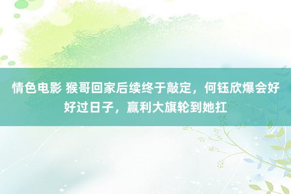 情色电影 猴哥回家后续终于敲定，何钰欣爆会好好过日子，赢利大旗轮到她扛