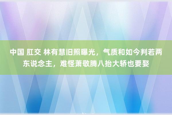 中国 肛交 林有慧旧照曝光，气质和如今判若两东说念主，难怪萧敬腾八抬大轿也要娶