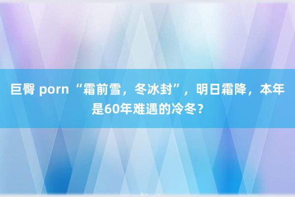 巨臀 porn “霜前雪，冬冰封”，明日霜降，本年是60年难遇的冷冬？