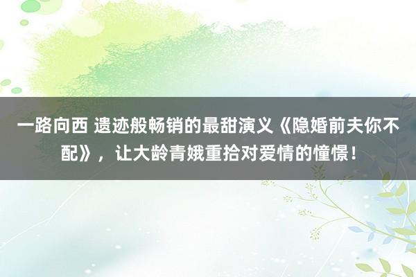 一路向西 遗迹般畅销的最甜演义《隐婚前夫你不配》，让大龄青娥重拾对爱情的憧憬！