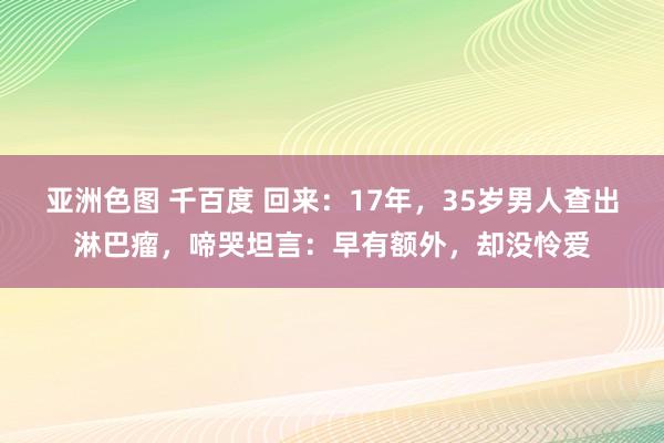 亚洲色图 千百度 回来：17年，35岁男人查出淋巴瘤，啼哭坦言：早有额外，却没怜爱