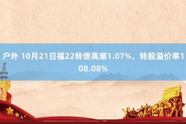 户外 10月21日福22转债高潮1.07%，转股溢价率108.08%