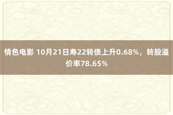 情色电影 10月21日寿22转债上升0.68%，转股溢价率78.65%