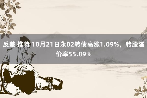 反差 推特 10月21日永02转债高涨1.09%，转股溢价率55.89%