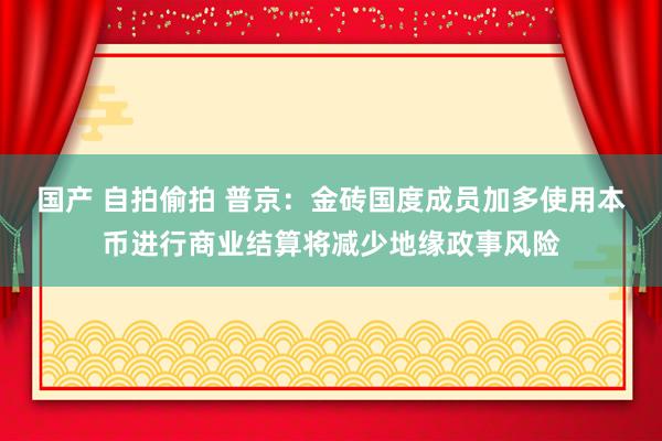 国产 自拍偷拍 普京：金砖国度成员加多使用本币进行商业结算将减少地缘政事风险