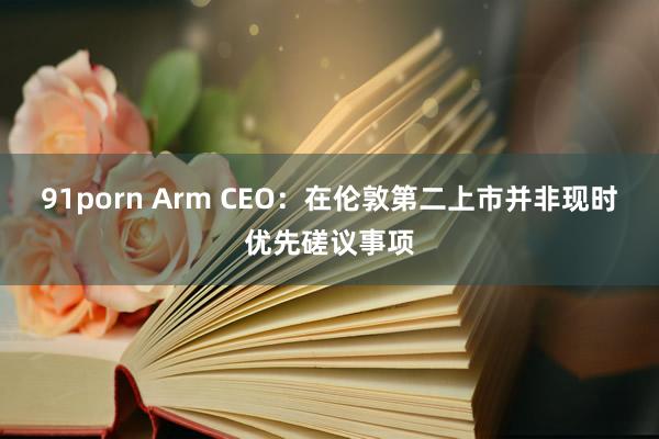 91porn Arm CEO：在伦敦第二上市并非现时优先磋议事项