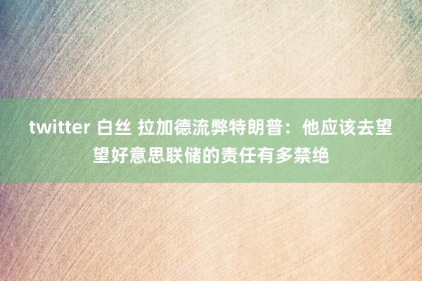 twitter 白丝 拉加德流弊特朗普：他应该去望望好意思联储的责任有多禁绝