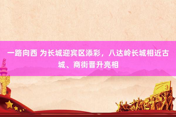 一路向西 为长城迎宾区添彩，八达岭长城相近古城、商街晋升亮相