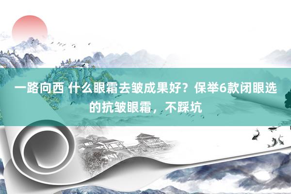 一路向西 什么眼霜去皱成果好？保举6款闭眼选的抗皱眼霜，不踩坑