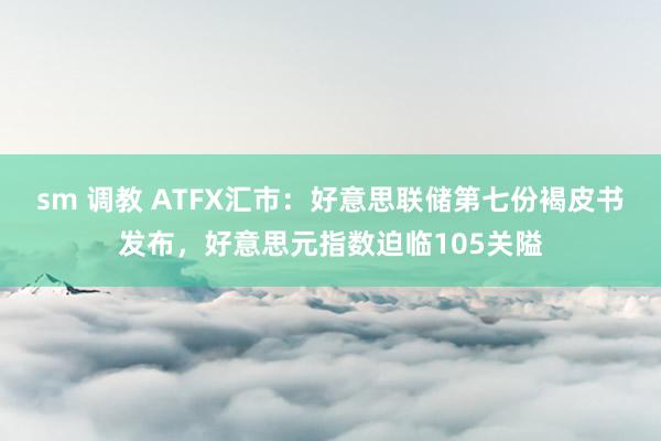 sm 调教 ATFX汇市：好意思联储第七份褐皮书发布，好意思元指数迫临105关隘