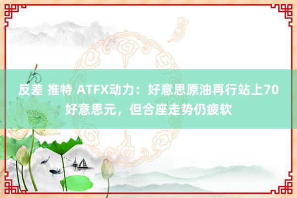 反差 推特 ATFX动力：好意思原油再行站上70好意思元，但合座走势仍疲软