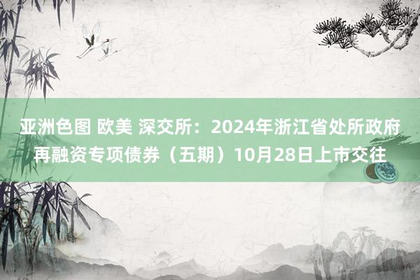 亚洲色图 欧美 深交所：2024年浙江省处所政府再融资专项债券（五期）10月28日上市交往