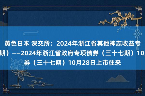 黄色日本 深交所：2024年浙江省其他神志收益专项债券（三十一期）——2024年浙江省政府专项债券（三十七期）10月28日上市往来