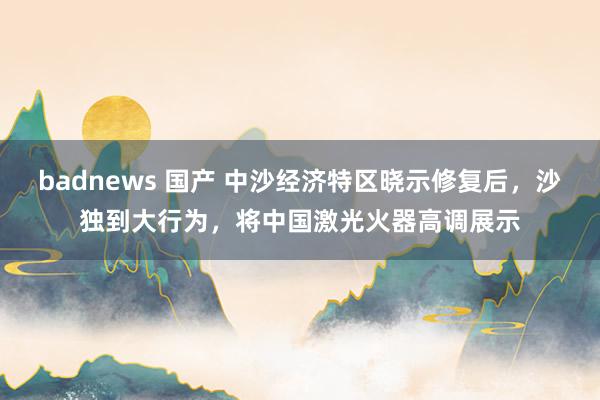 badnews 国产 中沙经济特区晓示修复后，沙独到大行为，将中国激光火器高调展示