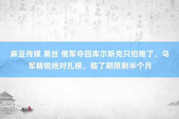 麻豆传媒 黑丝 俄军夺回库尔斯克只怕难了，乌军精锐绝对扎根，临了期限剩半个月