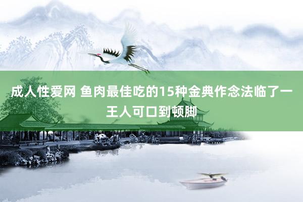 成人性爱网 鱼肉最佳吃的15种金典作念法临了一王人可口到顿脚