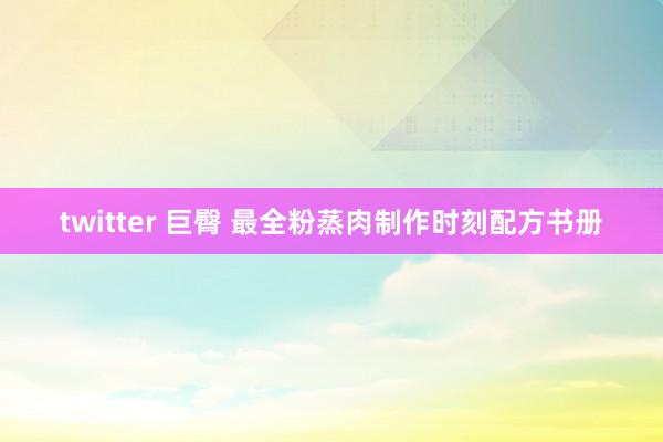 twitter 巨臀 最全粉蒸肉制作时刻配方书册