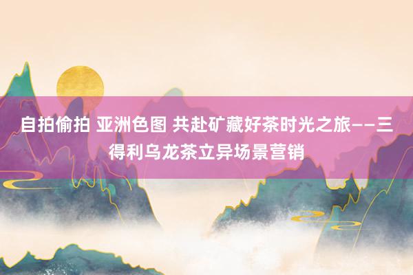 自拍偷拍 亚洲色图 共赴矿藏好茶时光之旅——三得利乌龙茶立异场景营销