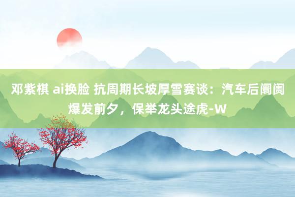 邓紫棋 ai换脸 抗周期长坡厚雪赛谈：汽车后阛阓爆发前夕，保举龙头途虎-W