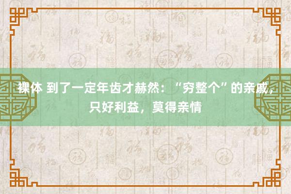 裸体 到了一定年齿才赫然：“穷整个”的亲戚，只好利益，莫得亲情