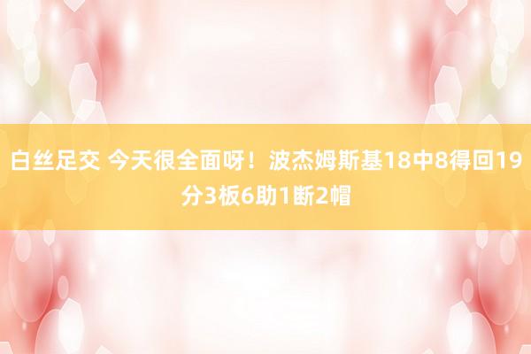 白丝足交 今天很全面呀！波杰姆斯基18中8得回19分3板6助1断2帽